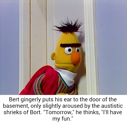 Bert enjoys hearing the pain of people in his sex dungeon, he feeds on it.
