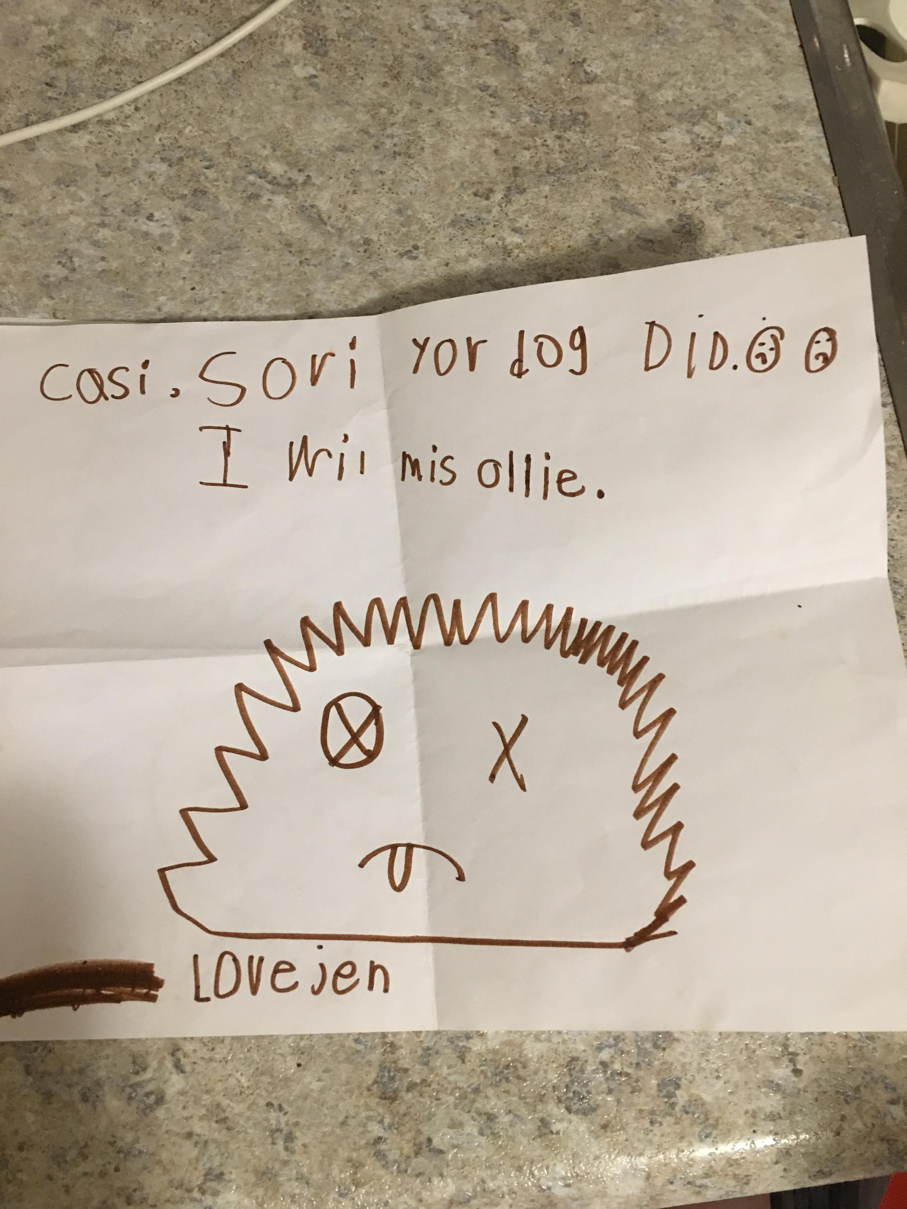 Our dog died. Neighbours kid made us a card. She Was embarrassed by it. So she scratched her name out and wrote her moms name instead. Was so funny that it actually cheered me up. His name was Ollie.