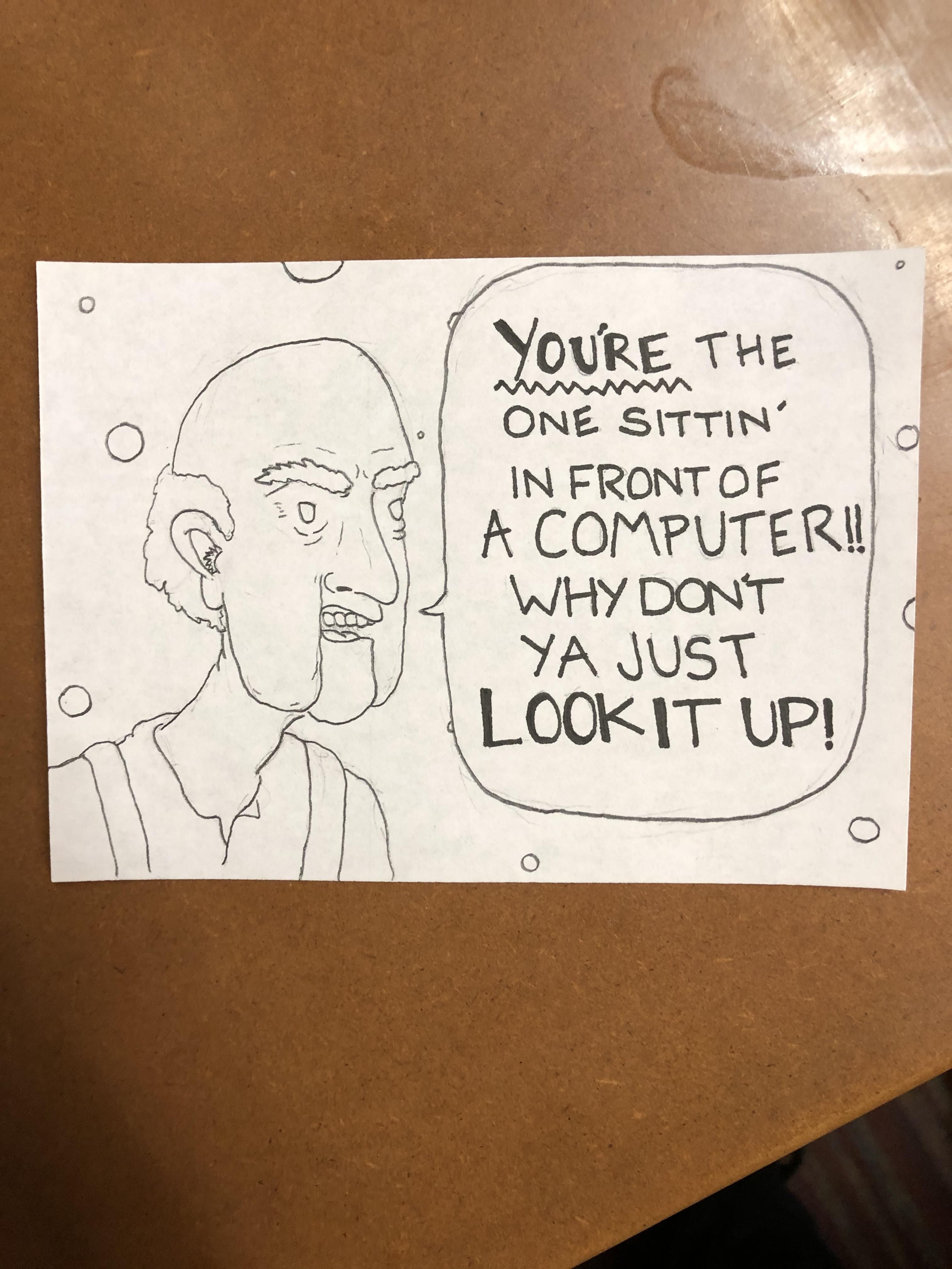 I work at a call center. Sometimes, I like to draw what my callers. This seems to be the fan favorite when callers don’t have the information I need: