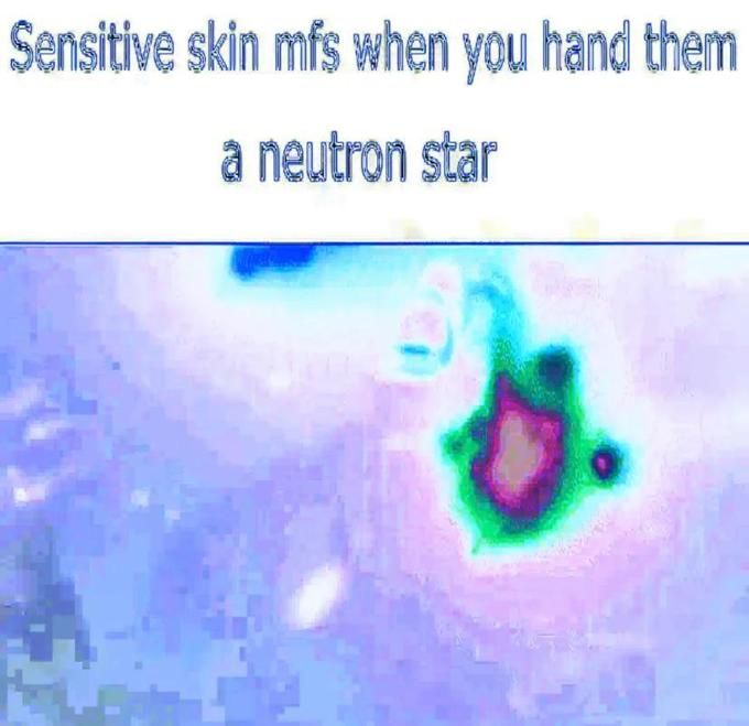 "Waah neutron stars hurt me" well your body is full of neutrons you hypocrite